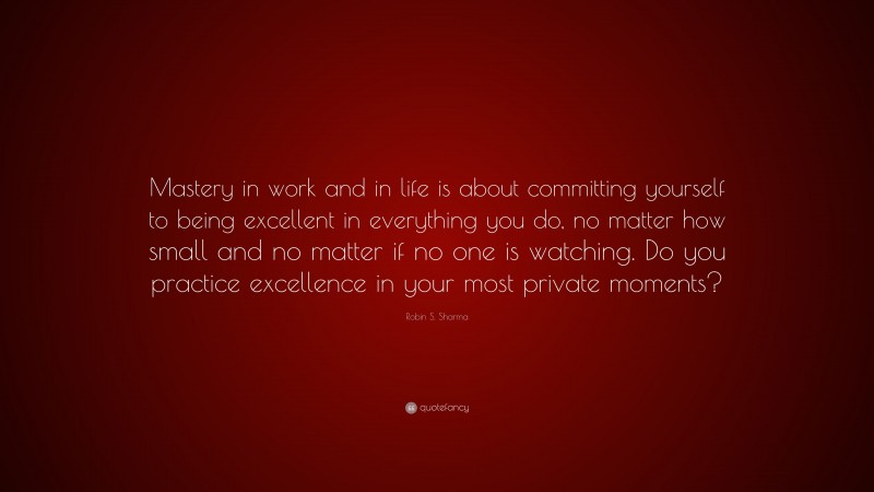 Robin S. Sharma Quote: “Mastery in work and in life is about committing yourself to being excellent in everything you do, no matter how small and no matter if no one is watching. Do you practice excellence in your most private moments?”