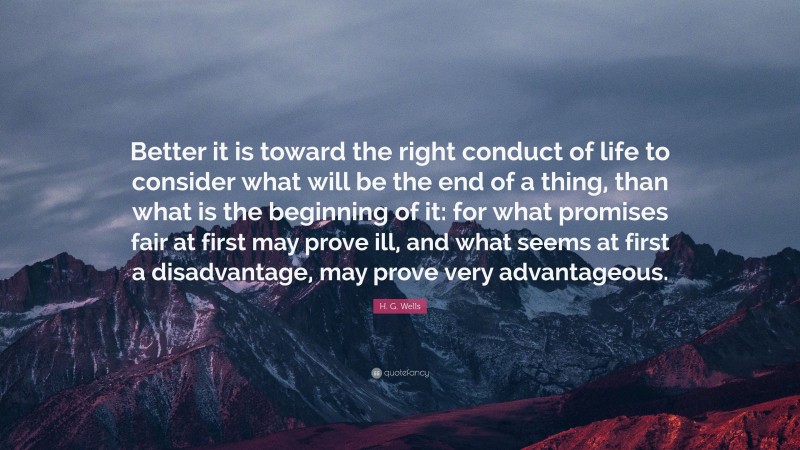 H. G. Wells Quote: “Better it is toward the right conduct of life to consider what will be the end of a thing, than what is the beginning of it: for what promises fair at first may prove ill, and what seems at first a disadvantage, may prove very advantageous.”