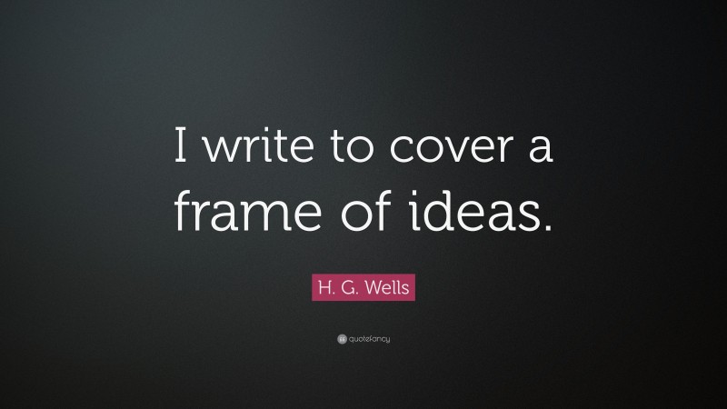 H. G. Wells Quote: “I write to cover a frame of ideas.”