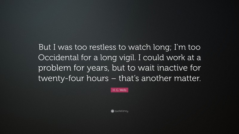 H. G. Wells Quote: “But I was too restless to watch long; I’m too Occidental for a long vigil. I could work at a problem for years, but to wait inactive for twenty-four hours – that’s another matter.”