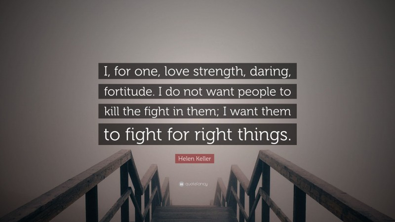 Helen Keller Quote: “I, for one, love strength, daring, fortitude. I do not want people to kill the fight in them; I want them to fight for right things.”