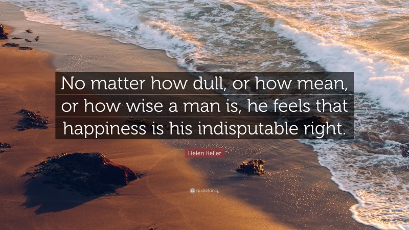 Helen Keller Quote: “No matter how dull, or how mean, or how wise a man is, he feels that happiness is his indisputable right.”