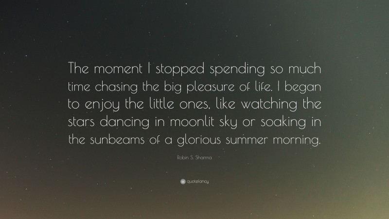 Robin S. Sharma Quote: “The moment I stopped spending so much time chasing the big pleasure of life. I began to enjoy the little ones, like watching the stars dancing in moonlit sky or soaking in the sunbeams of a glorious summer morning.”
