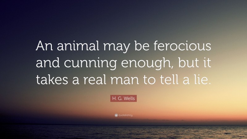 H. G. Wells Quote: “An animal may be ferocious and cunning enough, but it takes a real man to tell a lie.”