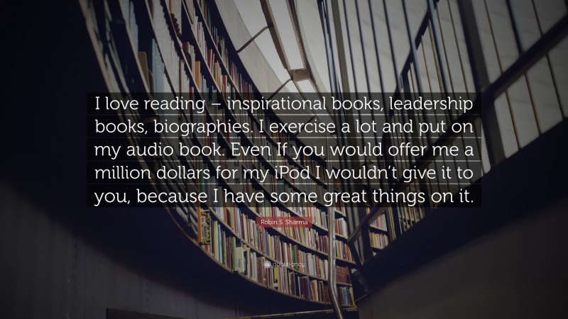 Robin S. Sharma Quote: “I love reading – inspirational books, leadership books, biographies. I exercise a lot and put on my audio book. Even If you would offer me a million dollars for my iPod I wouldn’t give it to you, because I have some great things on it.”