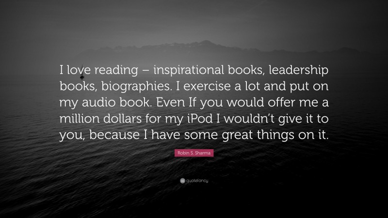 Robin S. Sharma Quote: “I love reading – inspirational books, leadership books, biographies. I exercise a lot and put on my audio book. Even If you would offer me a million dollars for my iPod I wouldn’t give it to you, because I have some great things on it.”