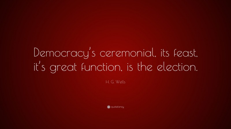 H. G. Wells Quote: “Democracy’s ceremonial, its feast, it’s great function, is the election.”