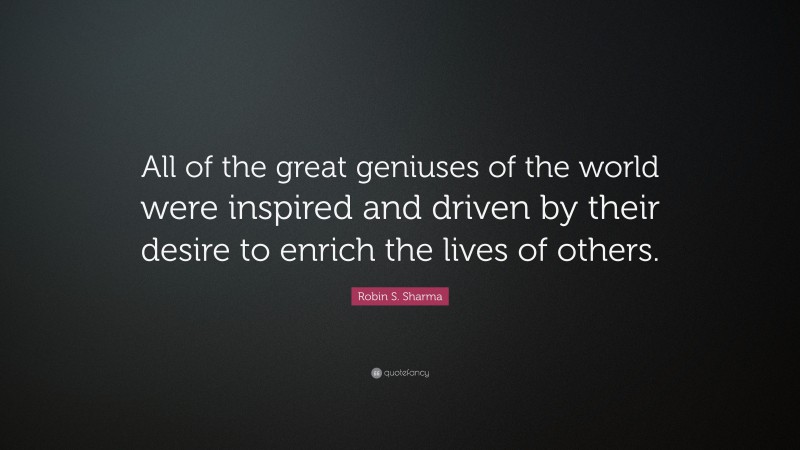 Robin S. Sharma Quote: “All of the great geniuses of the world were inspired and driven by their desire to enrich the lives of others.”