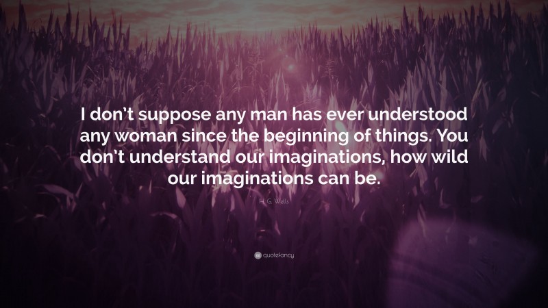 H. G. Wells Quote: “I don’t suppose any man has ever understood any woman since the beginning of things. You don’t understand our imaginations, how wild our imaginations can be.”