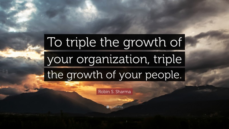Robin S. Sharma Quote: “To triple the growth of your organization, triple the growth of your people.”