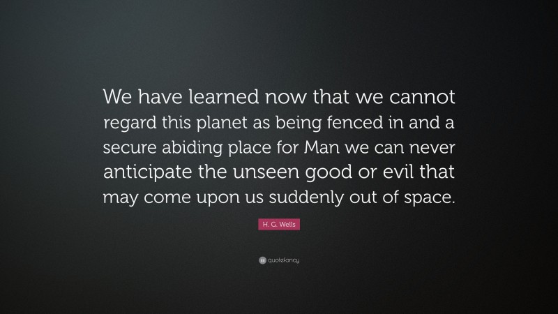 H. G. Wells Quote: “We have learned now that we cannot regard this planet as being fenced in and a secure abiding place for Man we can never anticipate the unseen good or evil that may come upon us suddenly out of space.”