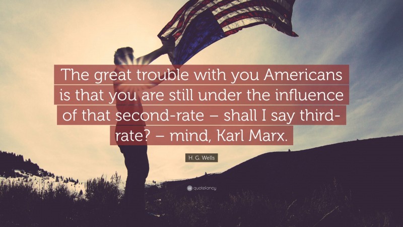 H. G. Wells Quote: “The great trouble with you Americans is that you are still under the influence of that second-rate – shall I say third-rate? – mind, Karl Marx.”