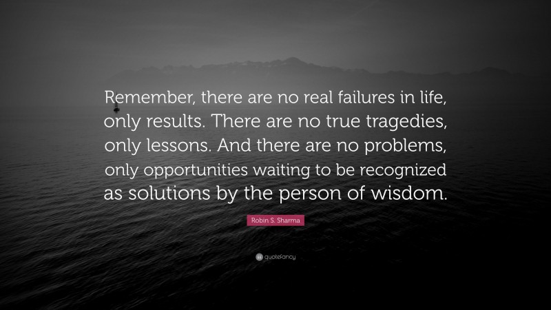 Robin S. Sharma Quote: “Remember, there are no real failures in life, only results. There are no true tragedies, only lessons. And there are no problems, only opportunities waiting to be recognized as solutions by the person of wisdom.”