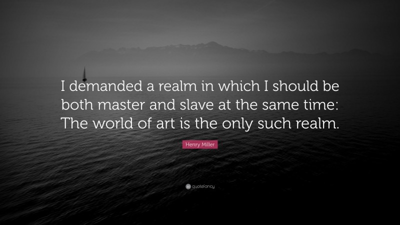 Henry Miller Quote: “I demanded a realm in which I should be both master and slave at the same time: The world of art is the only such realm.”
