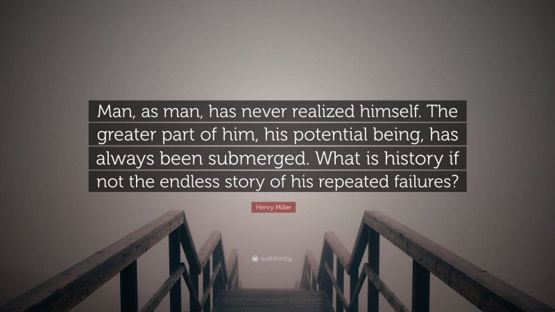 Henry Miller Quote: “Man, as man, has never realized himself. The greater part of him, his potential being, has always been submerged. What is history if not the endless story of his repeated failures?”