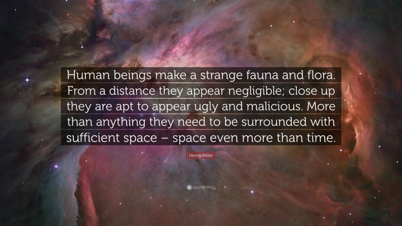 Henry Miller Quote: “Human beings make a strange fauna and flora. From a distance they appear negligible; close up they are apt to appear ugly and malicious. More than anything they need to be surrounded with sufficient space – space even more than time.”
