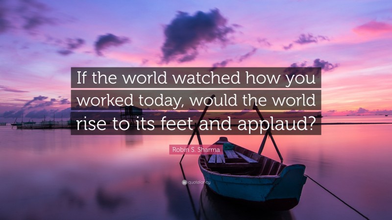 Robin S. Sharma Quote: “If the world watched how you worked today, would the world rise to its feet and applaud?”