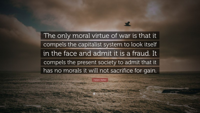 Helen Keller Quote: “The only moral virtue of war is that it compels the capitalist system to look itself in the face and admit it is a fraud. It compels the present society to admit that it has no morals it will not sacrifice for gain.”
