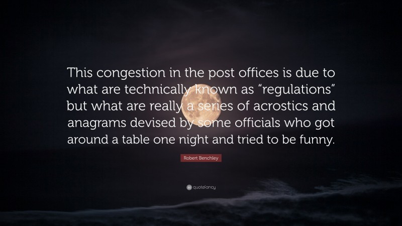 Robert Benchley Quote: “This congestion in the post offices is due to what are technically known as “regulations” but what are really a series of acrostics and anagrams devised by some officials who got around a table one night and tried to be funny.”