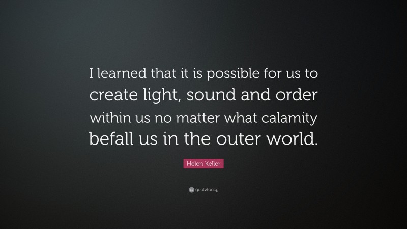 Helen Keller Quote: “I learned that it is possible for us to create light, sound and order within us no matter what calamity befall us in the outer world.”