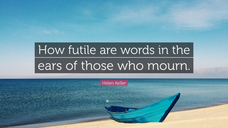Helen Keller Quote: “How futile are words in the ears of those who mourn.”