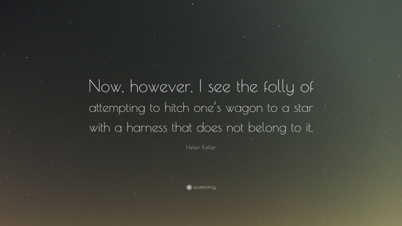 Helen Keller Quote: “Now, however, I see the folly of attempting to hitch one’s wagon to a star with a harness that does not belong to it.”