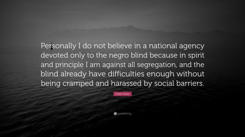 Helen Keller Quote: “Personally I do not believe in a national agency devoted only to the negro blind because in spirit and principle I am against all segregation, and the blind already have difficulties enough without being cramped and harassed by social barriers.”