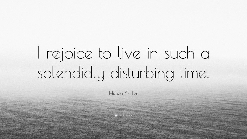 Helen Keller Quote: “I rejoice to live in such a splendidly disturbing time!”