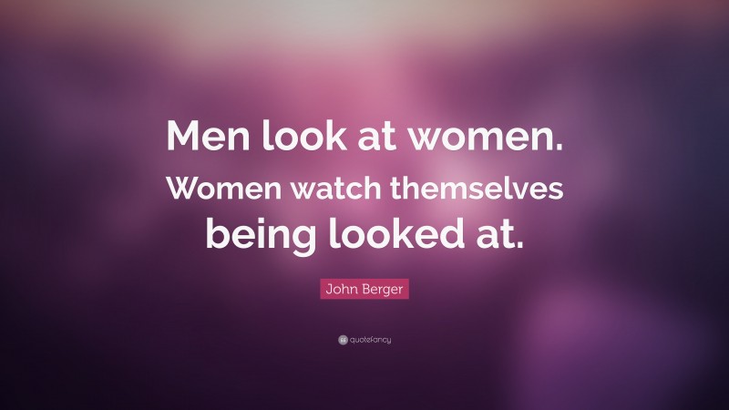 John Berger Quote: “Men look at women. Women watch themselves being looked at.”