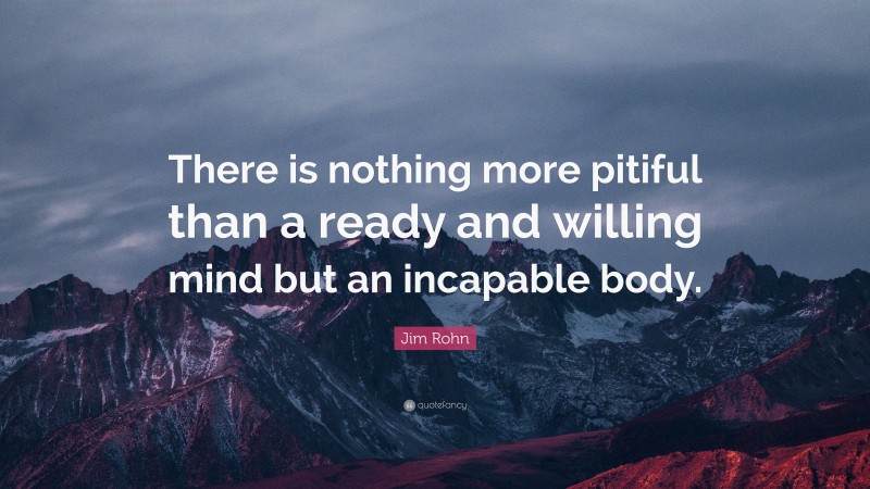 Jim Rohn Quote: “There is nothing more pitiful than a ready and willing mind but an incapable body.”