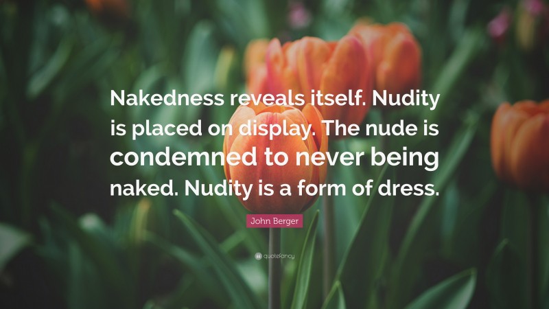 John Berger Quote: “Nakedness reveals itself. Nudity is placed on display. The nude is condemned to never being naked. Nudity is a form of dress.”