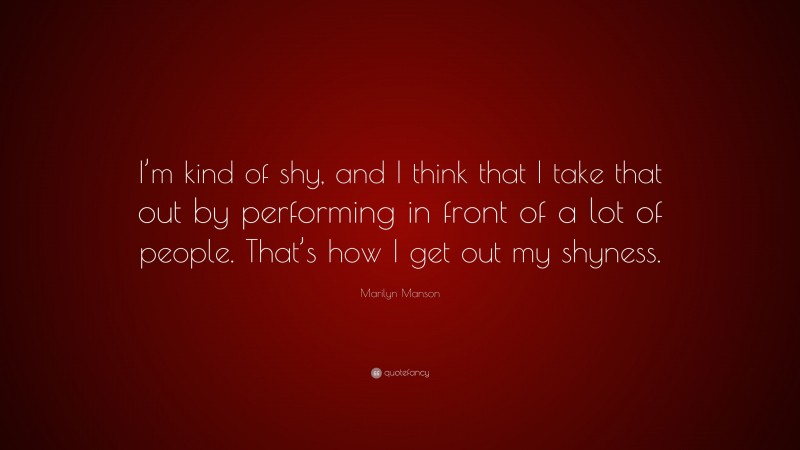 Marilyn Manson Quote: “I’m kind of shy, and I think that I take that out by performing in front of a lot of people. That’s how I get out my shyness.”