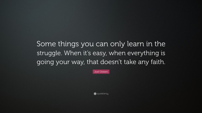 Joel Osteen Quote: “Some things you can only learn in the struggle. When it’s easy, when everything is going your way, that doesn’t take any faith.”