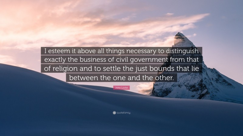 John Locke Quote: “I esteem it above all things necessary to distinguish exactly the business of civil government from that of religion and to settle the just bounds that lie between the one and the other.”