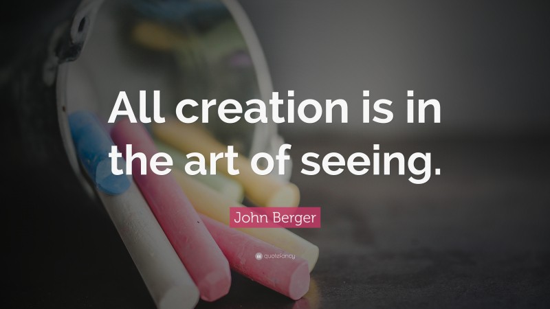 John Berger Quote: “All creation is in the art of seeing.”
