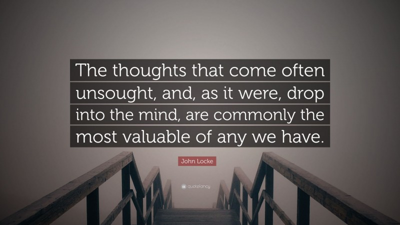 John Locke Quote: “The thoughts that come often unsought, and, as it were, drop into the mind, are commonly the most valuable of any we have.”