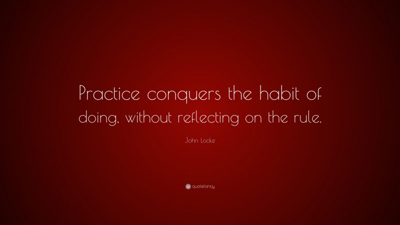 John Locke Quote: “Practice conquers the habit of doing, without reflecting on the rule.”