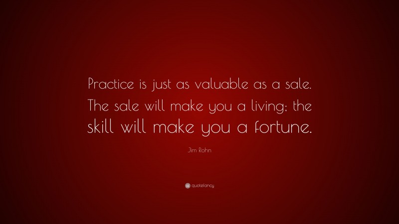 Jim Rohn Quote: “Practice is just as valuable as a sale. The sale will make you a living; the skill will make you a fortune.”