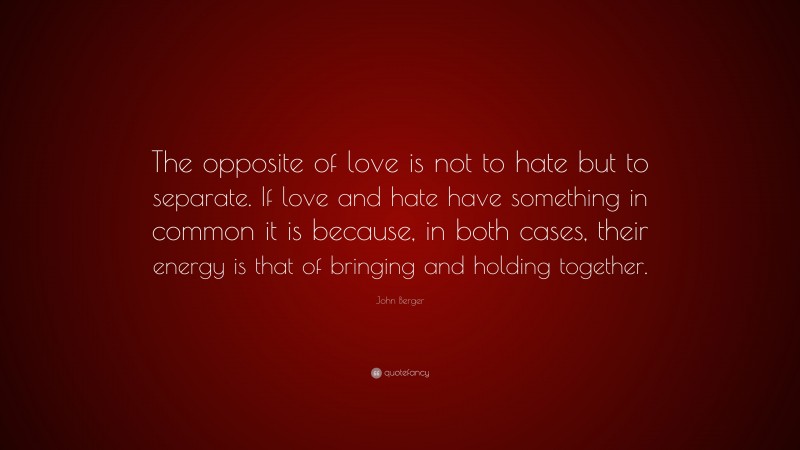 John Berger Quote: “The opposite of love is not to hate but to separate. If love and hate have something in common it is because, in both cases, their energy is that of bringing and holding together.”