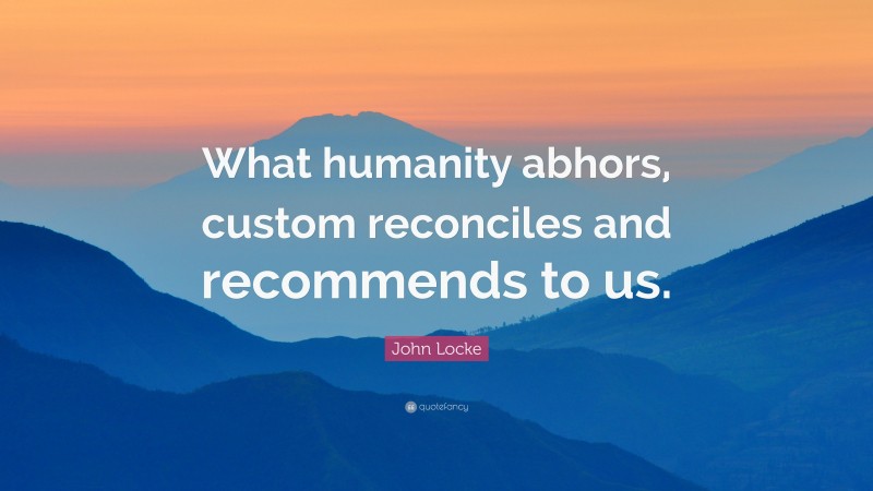 John Locke Quote: “What humanity abhors, custom reconciles and recommends to us.”
