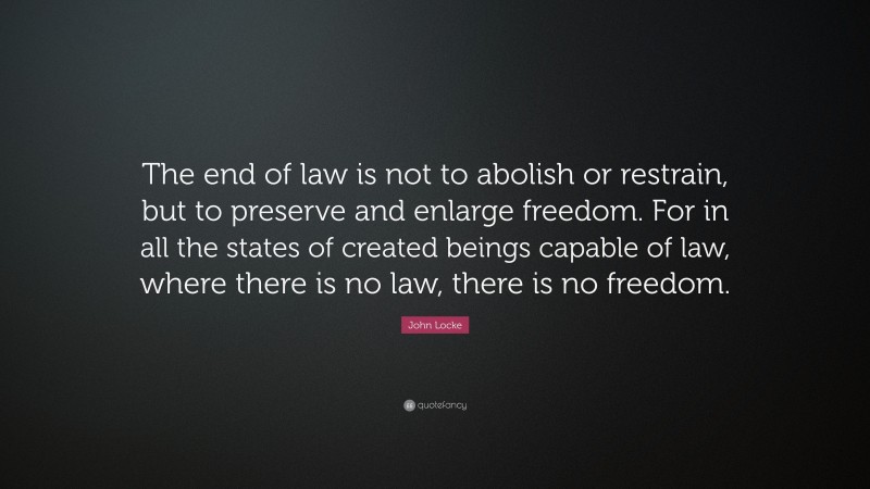 John Locke Quote: “The end of law is not to abolish or restrain, but to preserve and enlarge freedom. For in all the states of created beings capable of law, where there is no law, there is no freedom.”