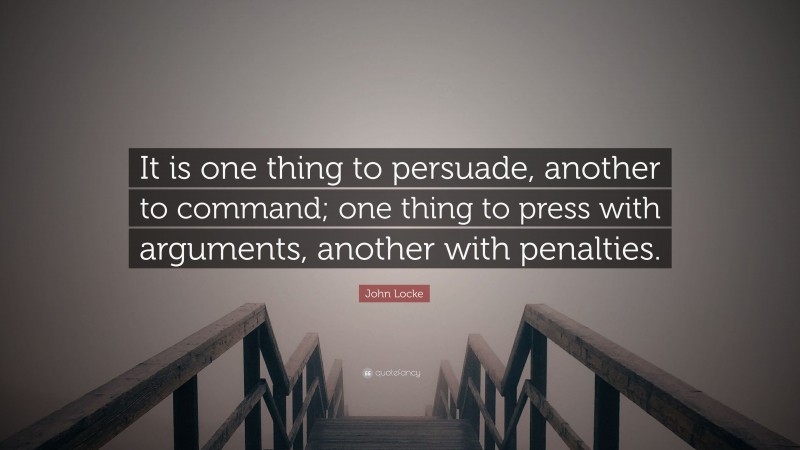 John Locke Quote: “It is one thing to persuade, another to command; one thing to press with arguments, another with penalties.”
