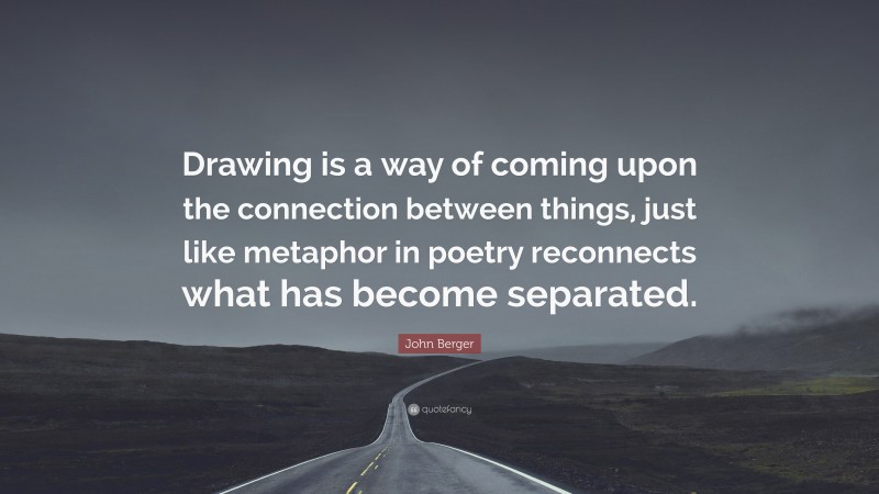 John Berger Quote: “Drawing is a way of coming upon the connection between things, just like metaphor in poetry reconnects what has become separated.”