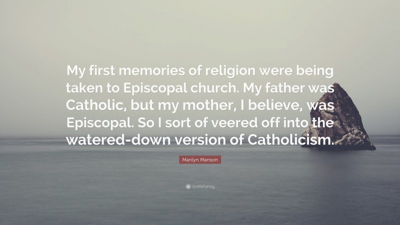 Marilyn Manson Quote: “My first memories of religion were being taken to Episcopal church. My father was Catholic, but my mother, I believe, was Episcopal. So I sort of veered off into the watered-down version of Catholicism.”