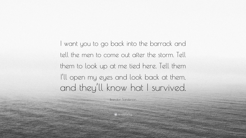 Brandon Sanderson Quote: “I want you to go back into the barrack and tell the men to come out after the storm. Tell them to look up at me tied here. Tell them I’ll open my eyes and look back at them, and they’ll know hat I survived.”