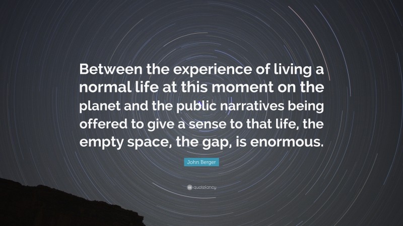 John Berger Quote: “Between the experience of living a normal life at this moment on the planet and the public narratives being offered to give a sense to that life, the empty space, the gap, is enormous.”