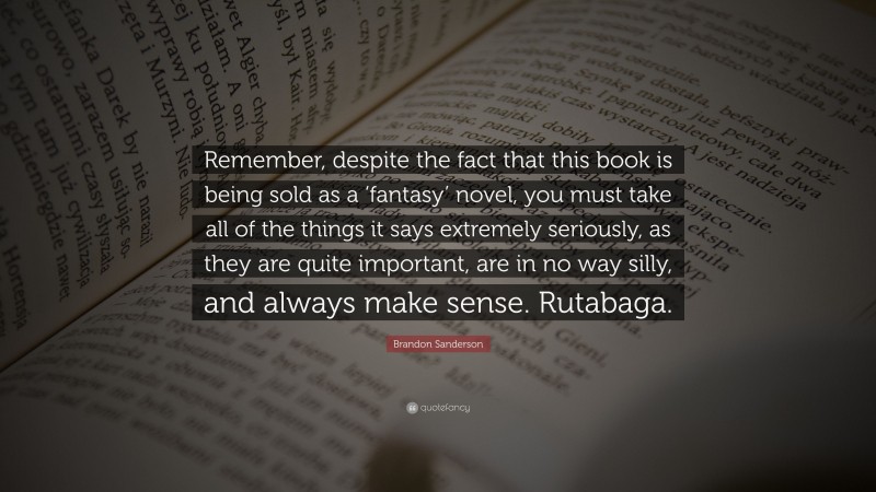 Brandon Sanderson Quote: “Remember, despite the fact that this book is being sold as a ‘fantasy’ novel, you must take all of the things it says extremely seriously, as they are quite important, are in no way silly, and always make sense. Rutabaga.”
