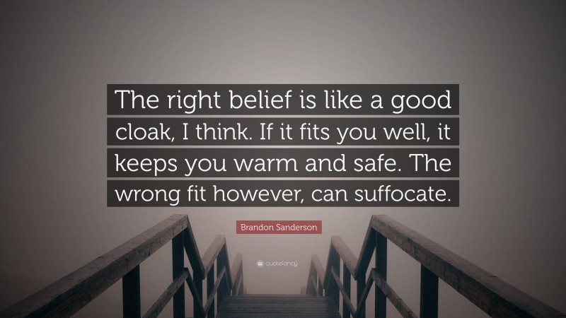 Brandon Sanderson Quote: “The right belief is like a good cloak, I think. If it fits you well, it keeps you warm and safe. The wrong fit however, can suffocate.”