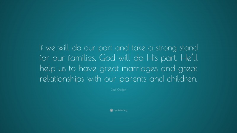 Joel Osteen Quote: “If we will do our part and take a strong stand for our families, God will do His part. He’ll help us to have great marriages and great relationships with our parents and children.”