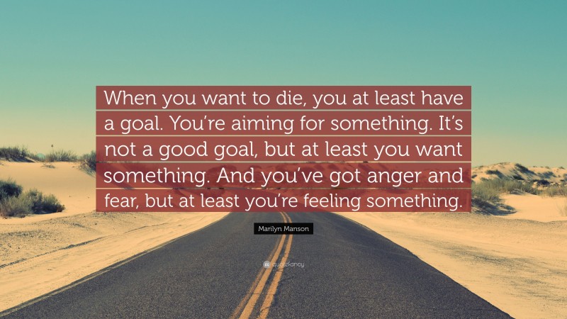 Marilyn Manson Quote: “When you want to die, you at least have a goal. You’re aiming for something. It’s not a good goal, but at least you want something. And you’ve got anger and fear, but at least you’re feeling something.”